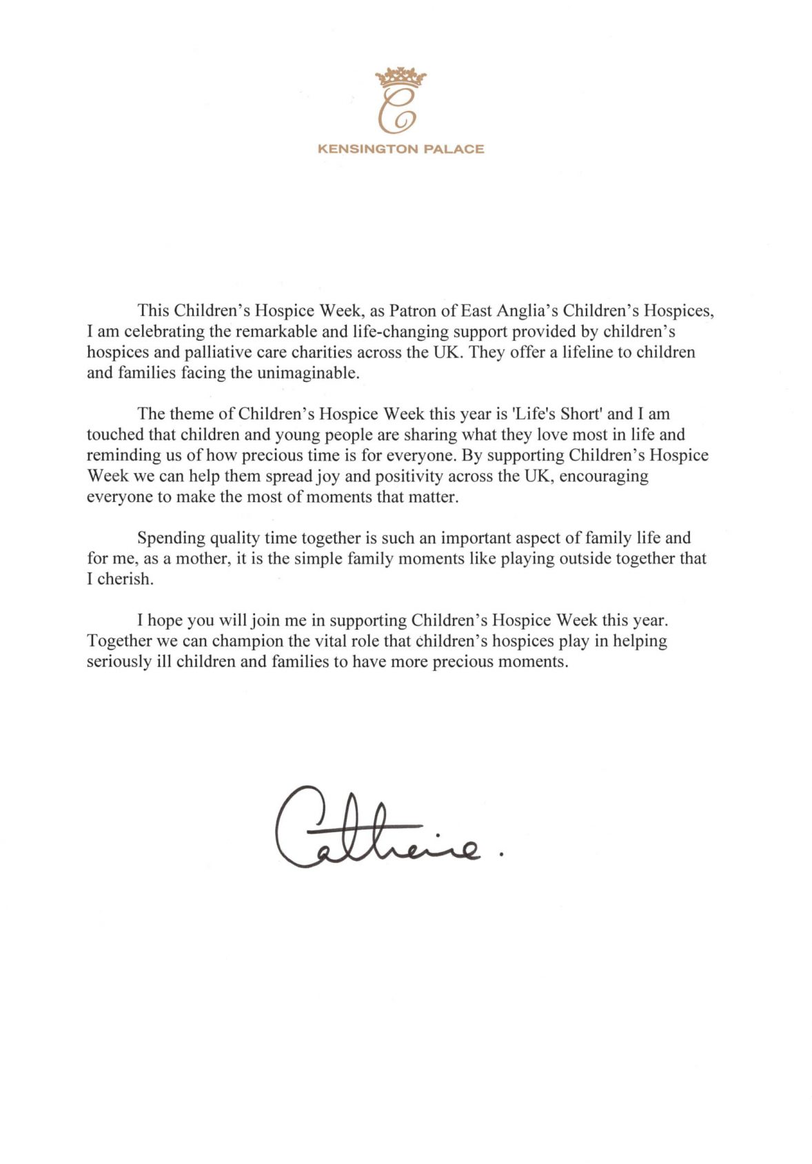 This Children's Hospice Week, as Patron of East Anglia's Children's Hospices, I am celebrating the remarkable and life-changing support provided by children's hospices and palliative care charities across the UK. They offer a lifeline to children and families facing the unimaginable. The theme of Children's Hospice \Veek this year is 'Life's Short' and I am touched that children and young people are sharing what they love most in life and reminding us of how precious time is for everyone. By supporting Children's Hospice Week we can help them spread joy and positivity across the UK, encouraging everyone to make the most of moments that matter. Spending quality time together is such an important aspect of family life and for me, as a mother, it is the simple family moments like playing outside together that I cherish. I hope you will join me in supporting Children's Hospice Week this year. Together we can champion the vital role that children's hospices play in helping seriously ill children and families to have more precious moments.